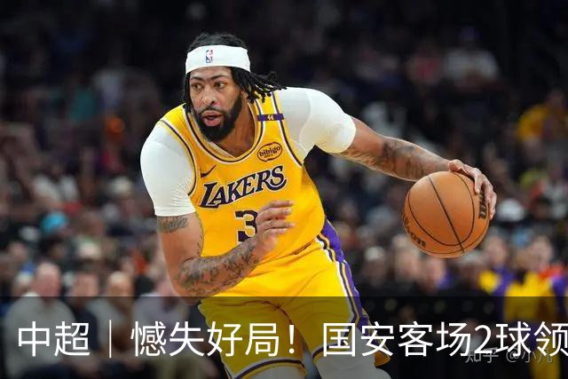 中超｜憾失好局！国安客场2球领先被成都蓉城追平