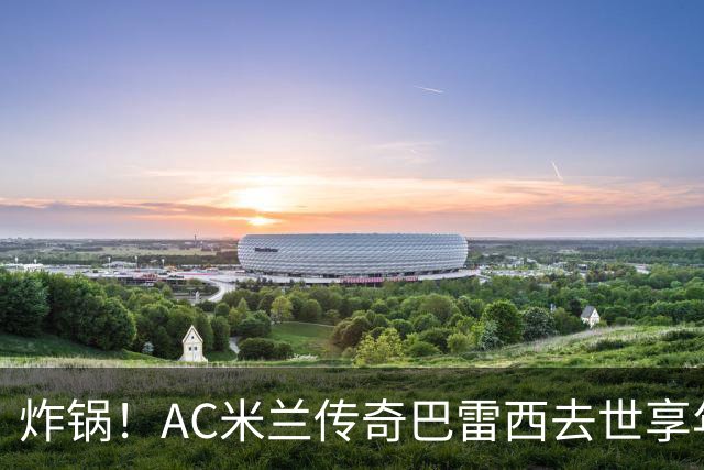 炸锅！AC米兰传奇巴雷西去世享年66岁，整个红黑军团在哭泣！